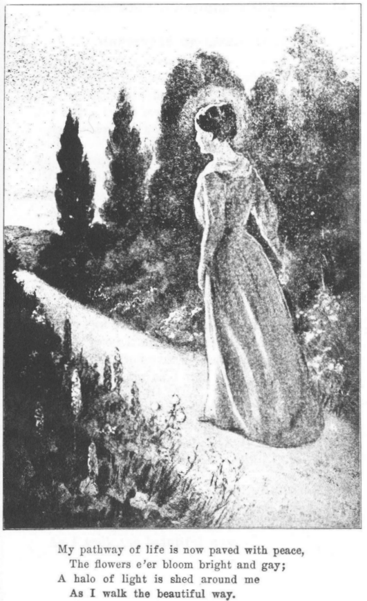[Illustration:
My pathway of life is now paved with peace,
The flowers e'er bloom bright and gay;
A halo of light is shed around me
As I walk the beautiful way.]