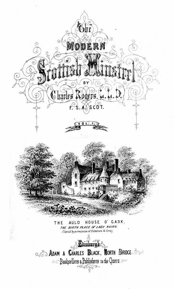 THE
MODERN SCOTTISH MINSTREL;
BY
CHARLES ROGERS, LL.D.
F.S.A. SCOT.
VOL. I.

THE AULD HOUSE O' GASK.
_THE BIRTH PLACE OF LADY NAIRN._
_(Copied by permission of Patterson & Sons)_

EDINBURGH:
ADAM & CHARLES BLACK, NORTH BRIDGE,
BOOKSELLERS AND PUBLISHERS TO THE QUEEN.