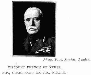 Photo, F. A. Swaine, London.
VISCOUNT FRENCH OF YPRES,
K.P., G.C.B., O.M., G.C.V.O., K.C.M.G.