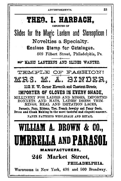 THEO. I. HARBACH,

IMPORTER OF
Slides for the Magic Lantern and Stereopticon!

Novelties a Specialty.

Enclose Stamp for Catalogue.

809 Filbert Street, Philadelphia, Pa.

--> MAGIC LANTERNS AND SLIDES WANTED.

-----

TEMPLE OF FASHION!

MRS. M. A. BINDER,
1101 N. W. Corner Eleventh and Chestnut Streets,

IMPORTER OF GLOVES IN EVERY SHADE,
MILLINERY FOR LADIES AND MISSES, IMPORTED
BONNETS AND HATS, LADIES' DRESS TRIMMINGS,
REAL AND IMITATION LACES,

Parasols, Fans, Ribbons, Ties, French Jewelry and Fancy Goods,
Dress and Cloak Making in the most tasteful and elegant manner.

PAPER PATTERNS WHOLESALE AND RETAIL.

-----

WILLIAM A. DROWN & CO.,
UMBRELLA AND PARASOL
MANUFACTURERS,

246 Market Street,
PHILADELPHIA.

Warerooms in New York, 498 and 500 Broadway.