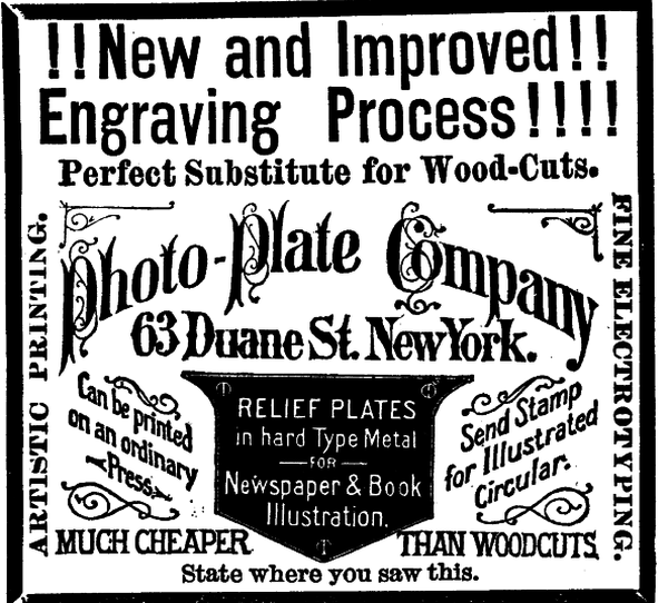 [Illustration:!!New and Improved!!
    Engraving Process!!!!
    Perfect Substitute for Wood-Cuts.
    Photo-Plate Company
    63 Duane St. New York.
    Can be printed on an ordinary Press.
    RELIEF PLATES in hard Type Metal FOR Newspaper & Book Illustration.
    Send Stamp for Illustrated Circular.
    MUCH CHEAPER THAN WOODCUTS.
    ARTISTIC PRINTING.
    FINE ELECTROTYPING.
    State where you saw this. ]