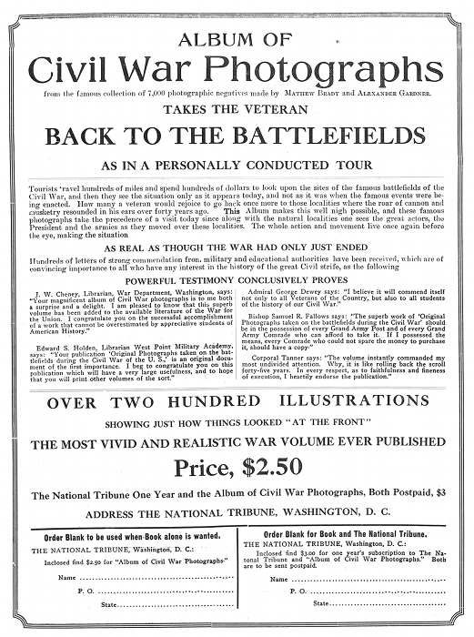 ALBUM OF
Civil War Photographs
from the famous collection of 7,000 photographic negatives
made by MATHEW BRADY and ALEXANDER GARDNER.
TAKES THE VETERAN
BACK TO THE BATTLEFIELDS
AS IN A PERSONALLY CONDUCTED TOUR

Tourists travel hundreds of miles and spend hundreds of dollars to look
upon the sites of the famous battlefields of the Civil War, and then
they see the situation only as it appears today, and not as it was when
the famous events were being enacted. How many a veteran would rejoice
to go back once more to those localities where the roar of cannon and
musketry resounded in his ears over forty years ago. =This= Album makes
this well nigh possible, and these famous photographs take the
precedence of a visit today since along with the natural localities one
sees the great actors, the President and the armies as they moved over
these localities. The whole action and movement live once again before
the eye, making the situation

AS REAL AS THOUGH THE WAR HAD ONLY JUST ENDED

Hundreds of letters of strong commendation from military and educational
authorities have been received, which are of convincing importance to
all who have any interest in the history of the great Civil strife, as
the following

POWERFUL TESTIMONY CONCLUSIVELY PROVES

J. W. Cheney, Librarian, War Department, Washington, says: "Your
magnificent album of Civil War photographs is to me both a surprise and
a delight. I am pleased to know that this superb volume has been added
to the available literature of the War for the Union. I congratulate you
on the successful accomplishment of a work that cannot be overestimated
by appreciative students of American History."

Edward S. Holden, Librarian West Point Military Academy, says: "Your
publication 'Original Photographs taken on the battlefields during the
Civil War of the U. S.,' is an original document of the first
importance. I beg to congratulate you on this publication which will
have a very large usefulness, and to hope that you will print other
volumes of the sort."

Admiral George Dewey says: "I believe it will commend itself not only to
all Veterans of the Country, but also to all students of the history of
our Civil War."

Bishop Samuel R. Fallows says: "The superb work of 'Original Photographs
taken on the battlefields during the Civil War' should be in the
possession of every Grand Army Post and of every Grand Army Comrade who
can afford to take it. If I possessed the means, every Comrade who could
not spare the money to purchase it, should have a copy."

Corporal Tanner says: "The volume instantly commanded my most undivided
attention. Why, it is like rolling back the scroll forty-five years. In
every respect, as to faithfulness and fineness of execution, I heartily
endorse the publication."

OVER TWO HUNDRED ILLUSTRATIONS
SHOWING JUST HOW THINGS LOOKED "AT THE FRONT"
THE MOST VIVID AND REALISTIC WAR VOLUME EVER PUBLISHED
Price, $2.50
The National Tribune One Year and the Album of Civil War
Photographs, Both Postpaid, $3
ADDRESS THE NATIONAL TRIBUNE, WASHINGTON, D. C.

Order Blank to be used when Book alone is wanted.
THE NATIONAL TRIBUNE, Washington, D. C.:
Inclosed find $2.50 for "Album of Civil War Photographs."
Name ...................................................
P. O. ..................................................
State ..................................................

Order Blank for Book and The National Tribune.
THE NATIONAL TRIBUNE, Washington, D. C.:
Inclosed find $3.00 for one year's subscription to The National Tribune
and "Album of Civil War Photographs." Both are to be sent postpaid.
Name ...................................................
P. O. ..................................................
State ..................................................