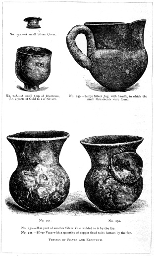 No. 247.&mdash;A small Silver Cover.

No. 248.&mdash;A small Cup of Electrum, (i.e. 4 parts of Gold to 1 of
Silver).

No. 249.&mdash;Large Silver Jug, with handle, in which the small Ornaments
were found.

No. 250.&mdash;Has part of another Silver Vase welded to it by the fire.

No. 251.&mdash;Silver Vase with a quantity of copper fixed to its bottom by
the fire.

VESSELS OF SILVER AND ELECTRUM.

THE TREASURE OF PRIAM.

Page 329.

