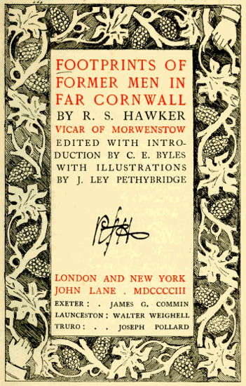 FOOTPRINTS OF
FORMER MEN IN
FAR CORNWALL

BY R. S. HAWKER

VICAR OF MORWENSTOW
EDITED WITH INTRODUCTION
BY C. E. BYLES
WITH ILLUSTRATIONS
BY J. LEY PETHYBRIDGE


LONDON AND NEW YORK
JOHN LANE . MDCCCCIII

EXETER: JAMES G. COMMIN
LAUNCESTON: WALTER WEIGHELL
TRURO: JOSEPH POLLARD