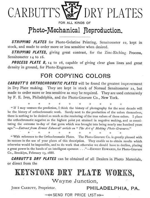 
[Advertisement:

CARBUTT’S DRY PLATES
FOR ALL KINDS OF
Photo-Mechanical Reproduction.

STRIPPING PLATES for Photo-Gelatine Printing, Sensitometer 22, kept in
stock, and made to order more or less sensitive when desired.

STRIPPING PLATES, giving great contrast, for the Zinc-Etching Process,
Sensitometer 14 to 16.

PROCESS PLATE B, 14 to 16, capable of giving clear glass lines and great
density in ground, for Photo-Engravers.

FOR COPYING COLORS

CARBUTT’S ORTHOCHROMATIC PLATES will be found the greatest improvement
in Dry Plate making. They are kept in stock of Normal Sensitometer 22, but
made to order more or less sensitive as may be required. They are used extensively
by F. E. Ives, Philadelphia, and the Photo-Gravure Co., New York.

“If I may venture the prediction, I think the history of photography for the next decade will
be the history of orthochromatic work. Surely next to the production of the colors themselves,
there is nothing to be desired so much as the rendering of the true values of these colors. I place
the orthochromatic negative as the highest point yet attained in negative making, and as constituting
the outcome to-day of that germ which was brought into being nearly one hundred years
ago.”—Extract from Ernest Edwards’ article on “The Art of Making Photo-Gravures.”

“With reference to the Orthochromatic Plates. The Photo-Gravure Co. is greatly pleased with
its success in the use of your plates of this description. They enable us to obtain results which
otherwise would be impossible, and to do work that otherwise we should have to decline, placing
a great power in the hands of an intelligent operator....”—Ernest Edwards, for Photo-Gravure
Co., Brooklyn, February 13, 1888.

CARBUTT’S DRY PLATES can be obtained of all Dealers in Photo Materials,
or direct from the
KEYSTONE DRY PLATE WORKS,
Wayne Junction,
John Carbutt, Proprietor. PHILADELPHIA, PA.

SEND FOR PRICE LIST]
