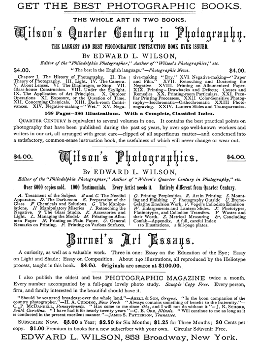 
[Advertisement:

GET THE BEST PHOTOGRAPHIC BOOKS.

THE WHOLE ART IN TWO BOOKS.

Wilson’s Quarter Century in Photography.

THE LARGEST AND BEST PHOTOGRAPHIC INSTRUCTION BOOK EVER
ISSUED.

By EDWARD L. WILSON,

Editor of the “Philadelphia Photographer,” Author of
“Wilson’s Photographics,” etc.

$4.00. “The best in the English language.”—Photographic News.
$4.00.

Chapter I. The History of Photography. II. The Theory of
Photography. III. Light. IV. The Camera. V. About Lenses.
VI. The Diaphragm, or Stop. VII. Glass-house Construction.
VIII. Under the Skylight. IX. The Application of Art
Principles. X. Outdoor Operations. XI. Exposure, or
the Question of Time. XII. Concerning Chemicals. XIII.
Dark-room Contrivances. XIV. Negative-making—“Wet.” XV.
Negative-making—“Dry.” XVI. Negative-making—“Paper and
Film.” XVII. Retouching and Doctoring the Negative. XVIII.
Printing on Albumenized Paper. XIX. Printing—Drawbacks and
Defects; Causes and Remedies. XX. Printing-room Particulars.
XXI. Peculiar Printing Processess. XXII. Color-Sensitive
Photography—Isochromatic—Orthochromatic. XXIII.
Photo-engraving. XXIV. Lantern Slides and Transparencies.

528 Pages—386 Illustrations. With a Complete, Classified
Index.

Quarter Century is equivalent to several volumes in one.
It contains the best practical points on photography that
have been published during the past 25 years, by over 250
well-known workers and writers in our art, all arranged with
great care—clipped of all superfluous matter—and condensed
into a satisfactory, common-sense instruction book, the
usefulness of which will never change or wear out.

$4.00. Wilson’s Photographics. $4.00.

By EDWARD L. WILSON,

Editor of the “Philadelphia Photographer,” Author of
“Wilson’s Quarter Century in Photography,” etc.

Over 6000 copies sold. 1000 Testimonials. Every Artist needs
it. Entirely different from Quarter Century.

A. Treatment of the Subject. B and C. The Needful Apparatus.
D. The Dark-room. E. Preparation of the Glass. F. Chemicals
and Solutions. G. The Manipulations. H. Manipulatory
Miseries. I. Retouching the Negative. J. The Glass Studio. K.
Accessories and Light. L. Managing the Model. M. Printing on
Albumen Paper. N. Printing on Plain Paper. O. General Remarks
on Printing. P. Printing on Various Surfaces. Q. Printing
Perplexities. R. Art in Printing. S. Mounting and Finishing.
T. Photography Outside. U. Bromo-Gelatine Emulsion Work.
V. Vogel’s Collodion Emulsion. W. Enlargements and Lantern
Slides. X. Phototypes, Platinotypes, and Collodion Transfers.
Y. Wastes and their Worth. Z. Metrical Measuring &.
Concluding Confab—Appendix. A full, careful Index.

110 Illustrations. 2 full-page plates.

Burnet’s Art Essays.

A curiosity, as well as a valuable work. Three in one: Essay
on the Education of the Eye; Essay on Light and Shade; Essay
on Composition. About 140 illustrations, all reproduced by
the Heliotype process, taught in this book. $4.00. Originals
are scarce at $100.00.

I also publish the oldest and best PHOTOGRAPHIC MAGAZINE
twice a month. Every number accompanied by a full-page lovely
photo study. Sample Copy Free. Every person, firm, and family
interested in the beautiful should have it.

“Should be scattered broadcast over the whole land.”—Abell
& Son, Oregon. “Is the boon companion of the country
photographer.”—H. A. Cudding, New York. “Always contains
something of benefit to the fraternity.”—C. P. McDannell,
Pennsylvania. “Has come to me since 1864, and I will not do
without it”—J. R. Schorb, South Carolina. “I have had it for
nearly twenty years.”—C. E. Orr, Illinois. “Will continue
to me as long as it is conducted in the present excellent
manner.”—James S. Patterson, Tennessee.

Subscribe Now. $5.00 a Year; $2.50 for Six Months; $1.25 for
Three Months; 30 Cents per copy. $1.00 Premium in books for a
new subscriber with your own. Circular Souvenir Free.

EDWARD L. WILSON, 853 Broadway, New York.]
