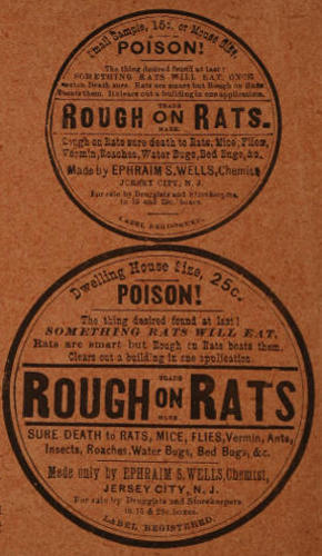 Advert text: Small Sample, 15c or Mouse Size. POISON! The thing desired found at last!
SOMETHING RATS WILL EAT, ONCE eaten Death sure. Rats are smart but Rough on Rats beats them. It clears out a building in one application.
ROUGH on RATS. TRADE MARK.
Rough on Rats sure death to Rats, Mice, Flies, Vermin, Roaches, Water Bugs, Bed Bugs, &c.
Made by EPHRAIM S. WELLS, Chemist, JERSEY CITY, N. J.
For sale by Druggists and Storekeepers in 15 and 25c. boxes.
LABEL REGISTERED.
Dwelling House Size, 25c.
POISON! The thing desired found at last! SOMETHING RATS WILL EAT.
Rats are smart but Rough on Rats beats them. Clears out a building in one application.
ROUGH on RATS. TRADE MARK.
SURE DEATH to RATS, MICE, FLIES, Vermin, Ants, Insects, Roaches, Water Bugs, Bed Bugs, &c.
Made only by EPHRAIM S. WELLS, Chemist, JERSEY CITY, N. J.
For sale by Druggists and Storekeepers in 15 & 25c. boxes. LABEL REGISTERED.