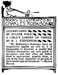 Image unavailable: BOOKS ILLUSTRATED BY CHARLES ROBINSON.

LULLABY-LAND
BY EUGENE FIELD

A CHILD’S GARDEN OF VERSES.
BY R. L. STEVENSON.

“Mr. Robinson’s drawings have an imaginative quality as rare as it is
pleasurable to discover, a quality that children themselves are very
quick to recognize, and that when set before them in appropriate,
graphic form, is one of the most important of all aids to their
intellectual development.”&mdash;Boston Beacon.